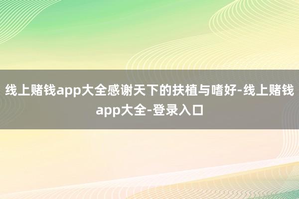 线上赌钱app大全感谢天下的扶植与嗜好-线上赌钱app大全-登录入口