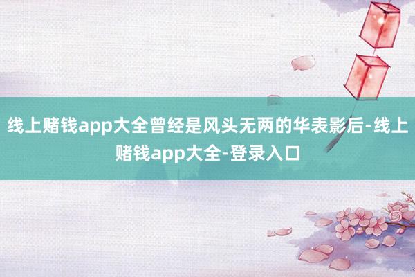 线上赌钱app大全曾经是风头无两的华表影后-线上赌钱app大全-登录入口