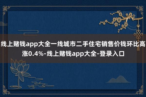 线上赌钱app大全一线城市二手住宅销售价钱环比高涨0.4%-线上赌钱app大全-登录入口
