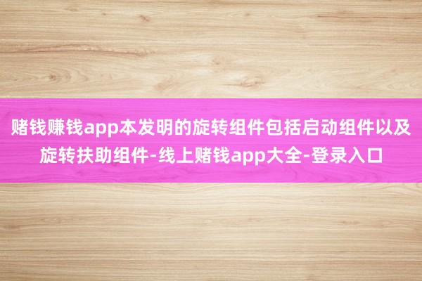 赌钱赚钱app本发明的旋转组件包括启动组件以及旋转扶助组件-线上赌钱app大全-登录入口