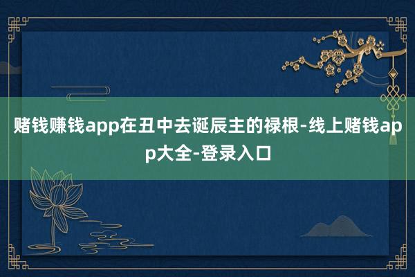 赌钱赚钱app在丑中去诞辰主的禄根-线上赌钱app大全-登录入口