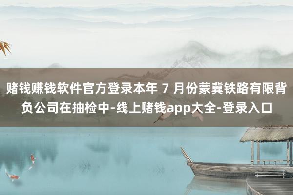 赌钱赚钱软件官方登录本年 7 月份蒙冀铁路有限背负公司在抽检中-线上赌钱app大全-登录入口