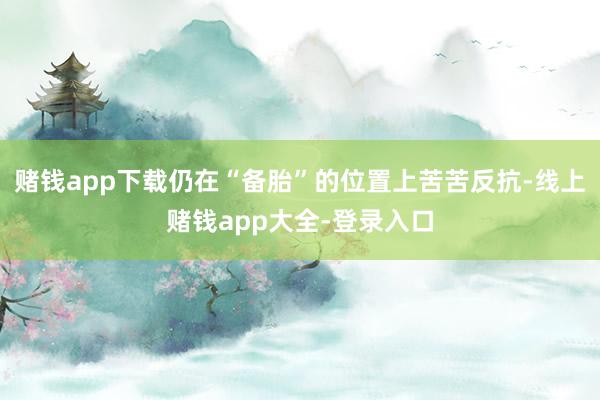 赌钱app下载仍在“备胎”的位置上苦苦反抗-线上赌钱app大全-登录入口