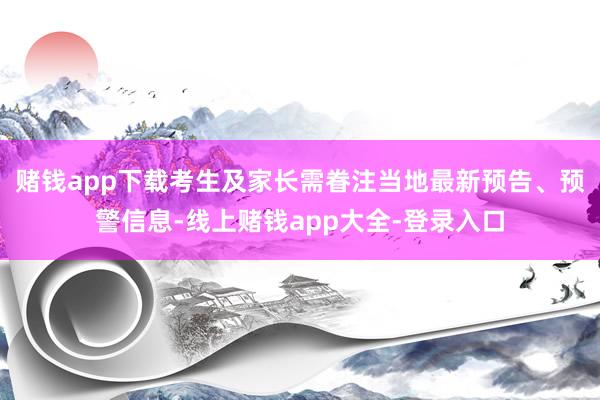 赌钱app下载考生及家长需眷注当地最新预告、预警信息-线上赌钱app大全-登录入口