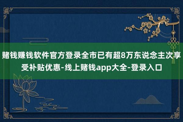 赌钱赚钱软件官方登录全市已有超8万东说念主次享受补贴优惠-线上赌钱app大全-登录入口