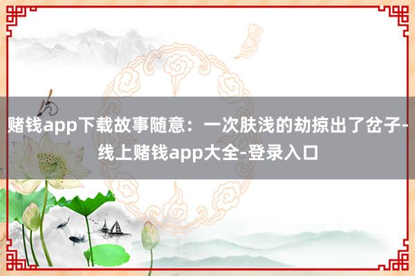 赌钱app下载故事随意：一次肤浅的劫掠出了岔子-线上赌钱app大全-登录入口