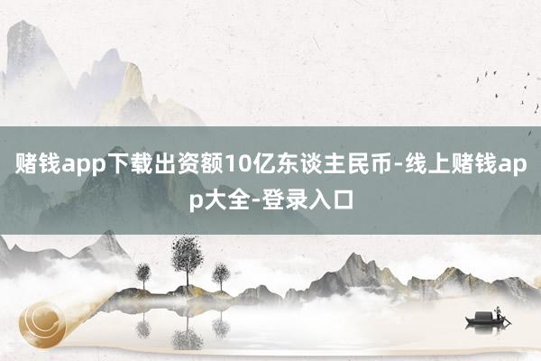 赌钱app下载出资额10亿东谈主民币-线上赌钱app大全-登录入口