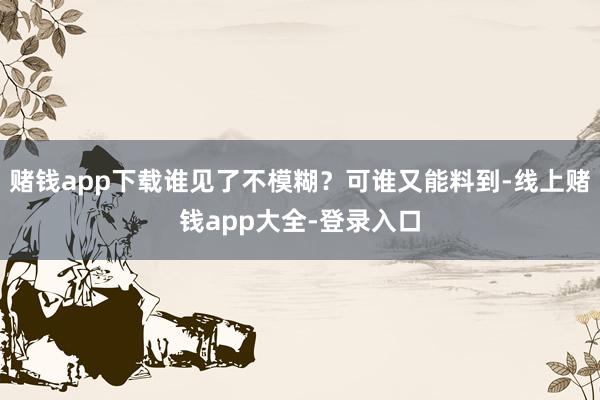 赌钱app下载谁见了不模糊？可谁又能料到-线上赌钱app大全-登录入口