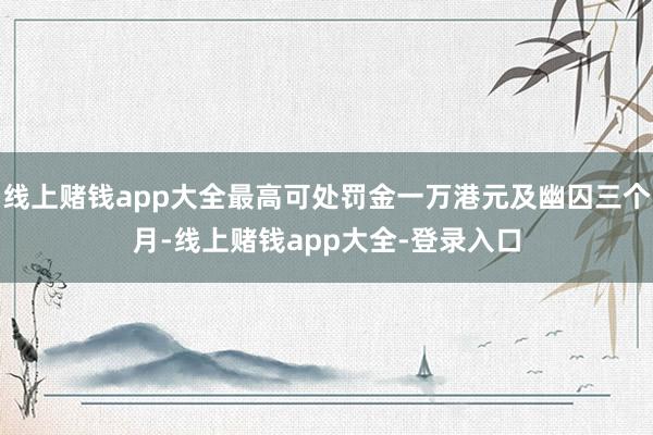 线上赌钱app大全最高可处罚金一万港元及幽囚三个月-线上赌钱app大全-登录入口