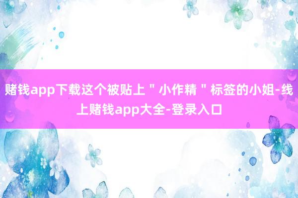 赌钱app下载这个被贴上＂小作精＂标签的小姐-线上赌钱app大全-登录入口