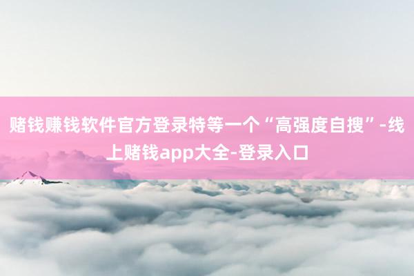 赌钱赚钱软件官方登录特等一个“高强度自搜”-线上赌钱app大全-登录入口