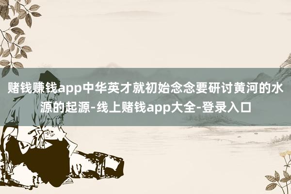 赌钱赚钱app中华英才就初始念念要研讨黄河的水源的起源-线上赌钱app大全-登录入口