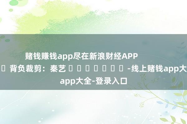 赌钱赚钱app尽在新浪财经APP            						背负裁剪：秦艺 							-线上赌钱app大全-登录入口