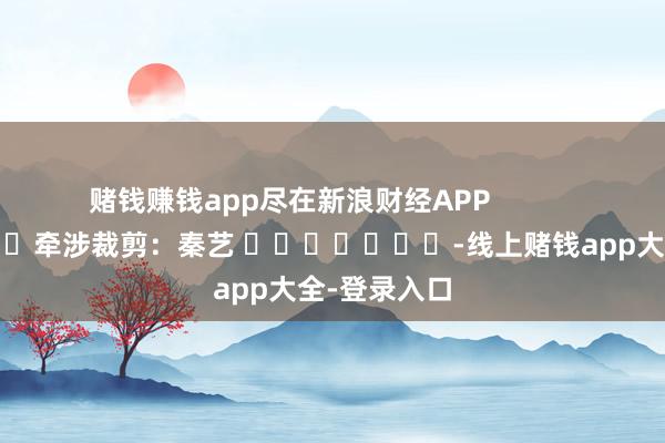 赌钱赚钱app尽在新浪财经APP            						牵涉裁剪：秦艺 							-线上赌钱app大全-登录入口