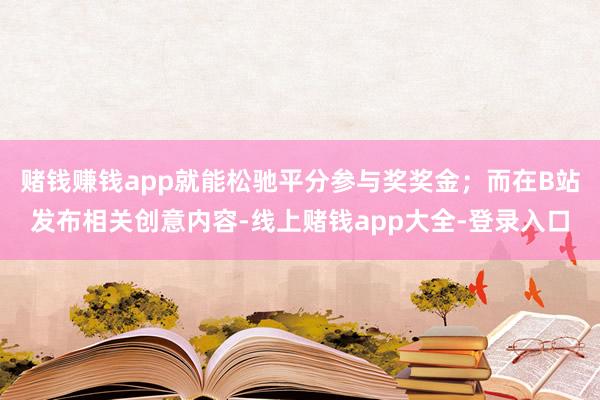 赌钱赚钱app就能松驰平分参与奖奖金；而在B站发布相关创意内容-线上赌钱app大全-登录入口