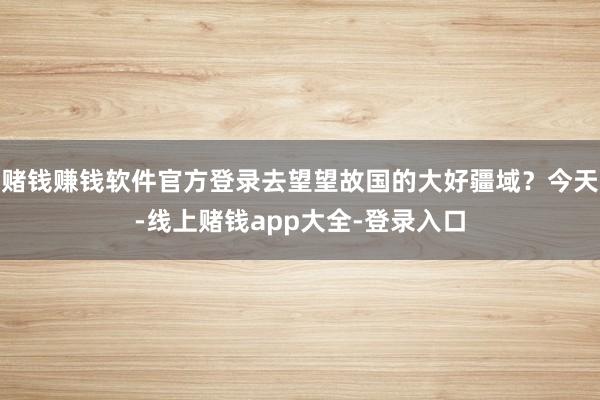 赌钱赚钱软件官方登录去望望故国的大好疆域？今天-线上赌钱app大全-登录入口