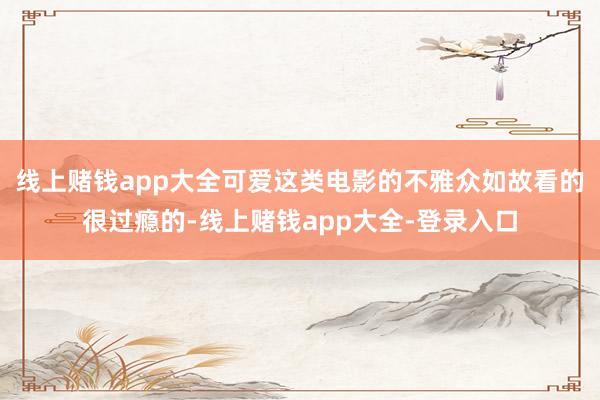 线上赌钱app大全可爱这类电影的不雅众如故看的很过瘾的-线上赌钱app大全-登录入口