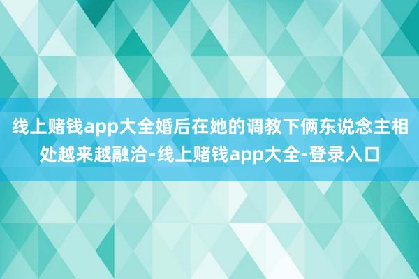 线上赌钱app大全婚后在她的调教下俩东说念主相处越来越融洽-线上赌钱app大全-登录入口