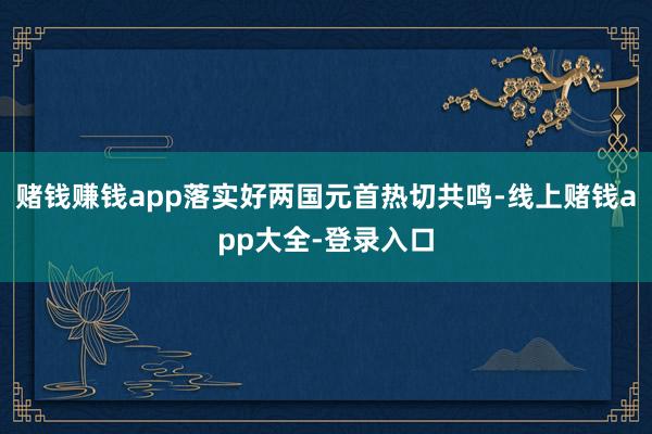 赌钱赚钱app落实好两国元首热切共鸣-线上赌钱app大全-登录入口