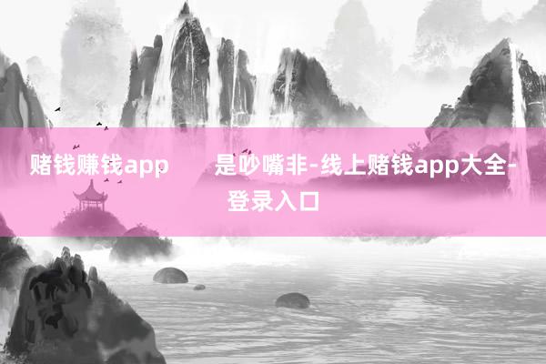 赌钱赚钱app 是吵嘴非-线上赌钱app大全-登录入口