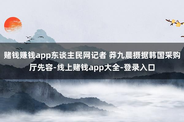 赌钱赚钱app东谈主民网记者 莽九晨摄据韩国采购厅先容-线上赌钱app大全-登录入口
