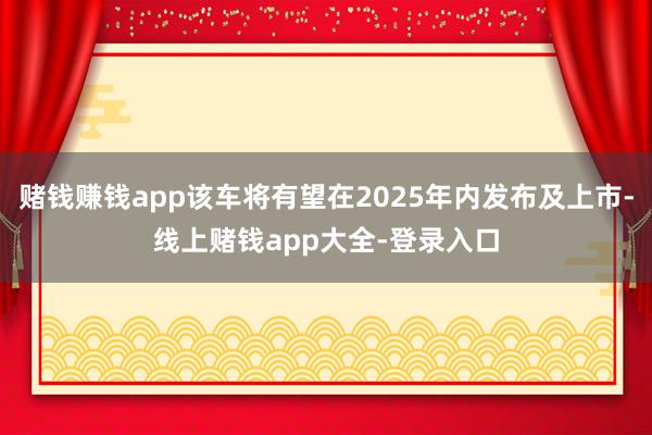 赌钱赚钱app该车将有望在2025年内发布及上市-线上赌钱app大全-登录入口