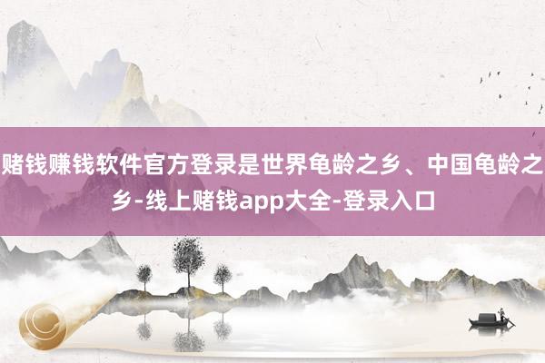 赌钱赚钱软件官方登录是世界龟龄之乡、中国龟龄之乡-线上赌钱app大全-登录入口