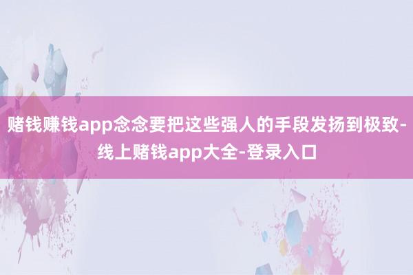 赌钱赚钱app念念要把这些强人的手段发扬到极致-线上赌钱app大全-登录入口