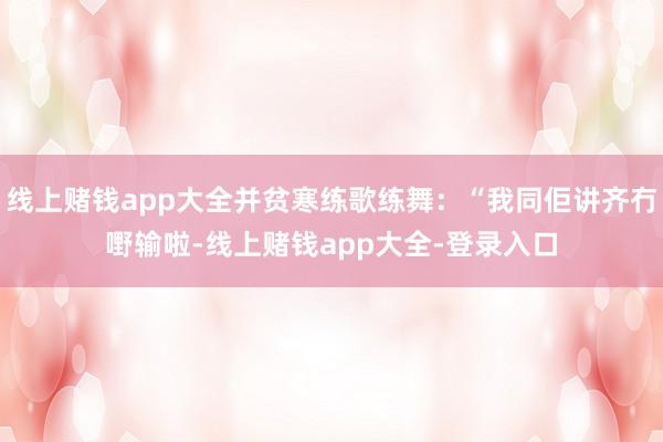 线上赌钱app大全并贫寒练歌练舞：“我同佢讲齐冇嘢输啦-线上赌钱app大全-登录入口