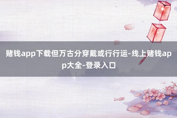 赌钱app下载但万古分穿戴或行行运-线上赌钱app大全-登录入口
