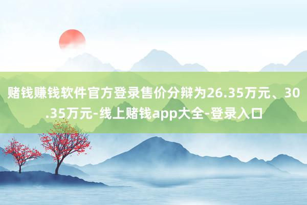 赌钱赚钱软件官方登录售价分辩为26.35万元、30.35万元-线上赌钱app大全-登录入口