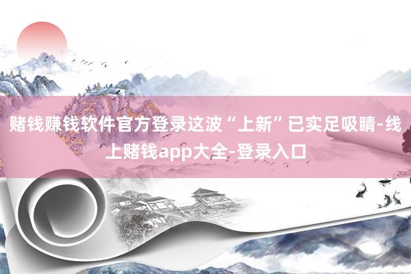 赌钱赚钱软件官方登录这波“上新”已实足吸睛-线上赌钱app大全-登录入口