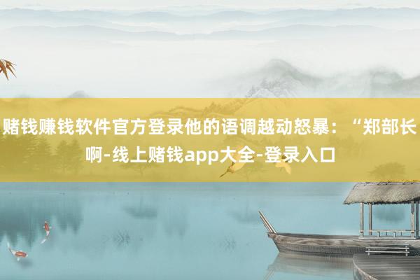 赌钱赚钱软件官方登录他的语调越动怒暴：“郑部长啊-线上赌钱app大全-登录入口