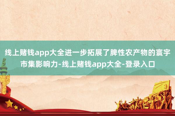 线上赌钱app大全进一步拓展了脾性农产物的寰宇市集影响力-线上赌钱app大全-登录入口