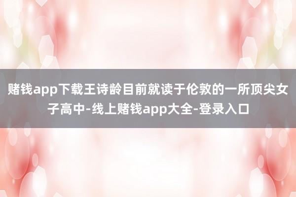 赌钱app下载王诗龄目前就读于伦敦的一所顶尖女子高中-线上赌钱app大全-登录入口