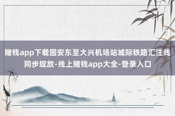 赌钱app下载固安东至大兴机场站城际铁路汇注线同步绽放-线上赌钱app大全-登录入口