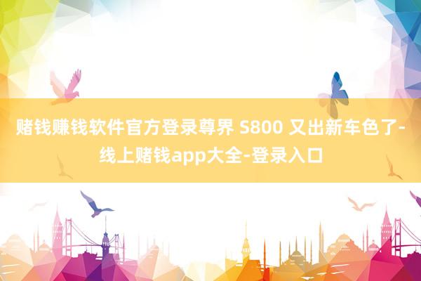 赌钱赚钱软件官方登录尊界 S800 又出新车色了-线上赌钱app大全-登录入口