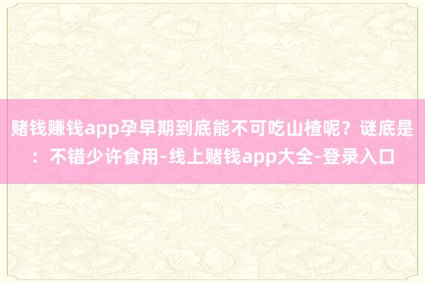 赌钱赚钱app孕早期到底能不可吃山楂呢？谜底是：不错少许食用-线上赌钱app大全-登录入口