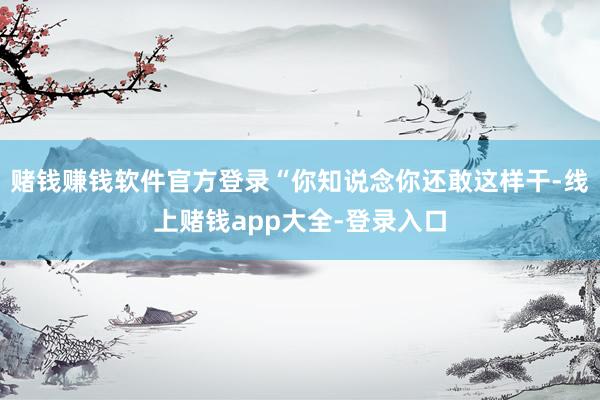 赌钱赚钱软件官方登录“你知说念你还敢这样干-线上赌钱app大全-登录入口