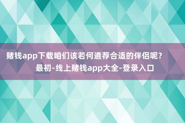 赌钱app下载咱们该若何遴荐合适的伴侣呢？        最初-线上赌钱app大全-登录入口