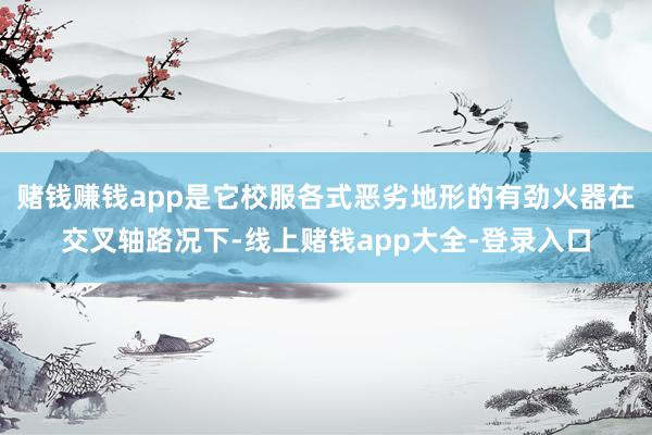 赌钱赚钱app是它校服各式恶劣地形的有劲火器在交叉轴路况下-线上赌钱app大全-登录入口