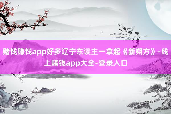 赌钱赚钱app好多辽宁东谈主一拿起《新朔方》-线上赌钱app大全-登录入口