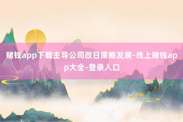 赌钱app下载主导公司改日策略发展-线上赌钱app大全-登录入口