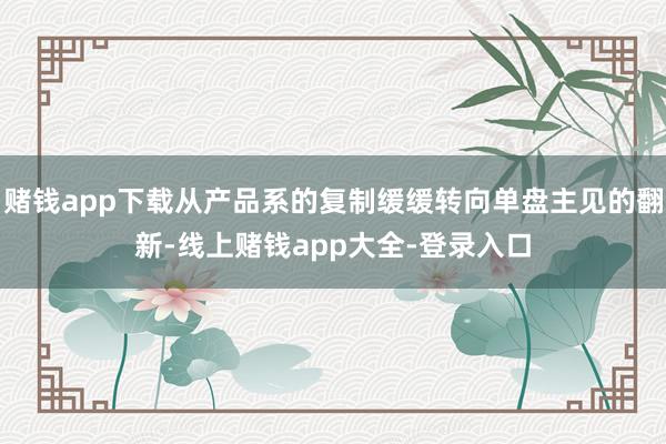 赌钱app下载从产品系的复制缓缓转向单盘主见的翻新-线上赌钱app大全-登录入口