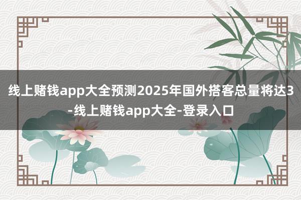 线上赌钱app大全预测2025年国外搭客总量将达3-线上赌钱app大全-登录入口