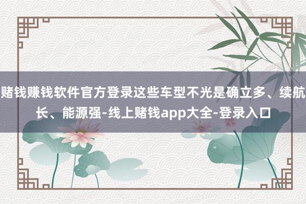 赌钱赚钱软件官方登录这些车型不光是确立多、续航长、能源强-线上赌钱app大全-登录入口