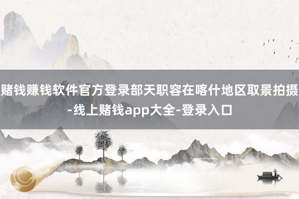 赌钱赚钱软件官方登录部天职容在喀什地区取景拍摄-线上赌钱app大全-登录入口