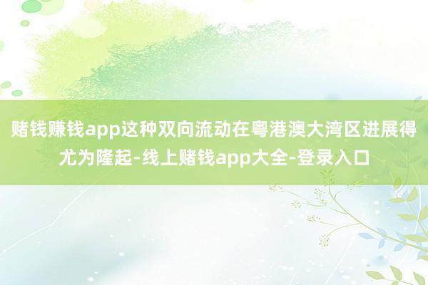 赌钱赚钱app这种双向流动在粤港澳大湾区进展得尤为隆起-线上赌钱app大全-登录入口