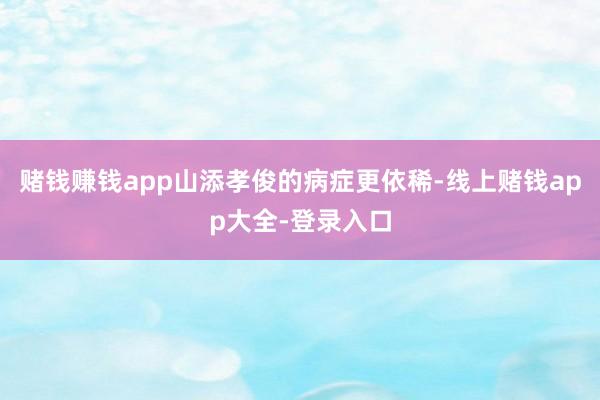 赌钱赚钱app山添孝俊的病症更依稀-线上赌钱app大全-登录入口