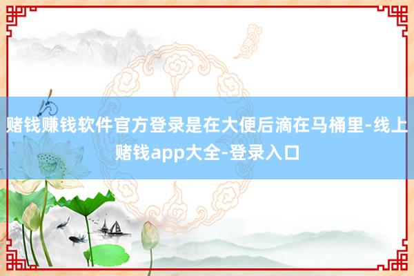 赌钱赚钱软件官方登录是在大便后滴在马桶里-线上赌钱app大全-登录入口